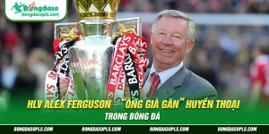 HLV Alex Ferguson – “Ông già gân” huyền thoại trong bóng đá