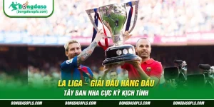 La Liga – Giải Đấu Hàng Đầu Tây Ban Nha Cực Kỳ Kịch Tính