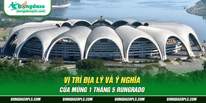 Vị trí địa lý và ý nghĩa của mùng 1 tháng 5 Rungrado