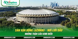 Sân Vận Động Luzhniki – Nơi Lưu Dấu Những Trận Cầu Kinh Điển
